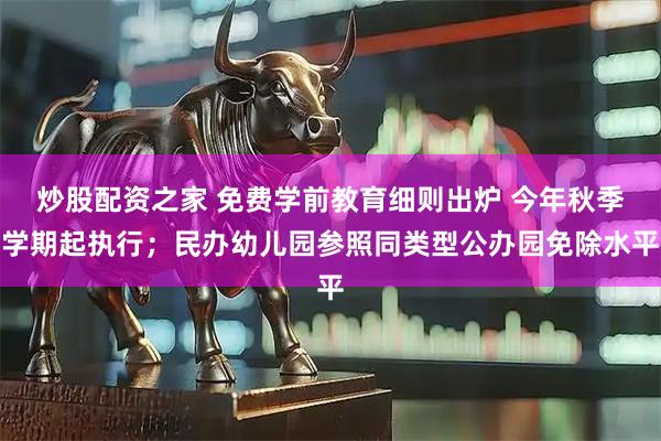 炒股配资之家 免费学前教育细则出炉 今年秋季学期起执行；民办幼儿园参照同类型公办园免除水平