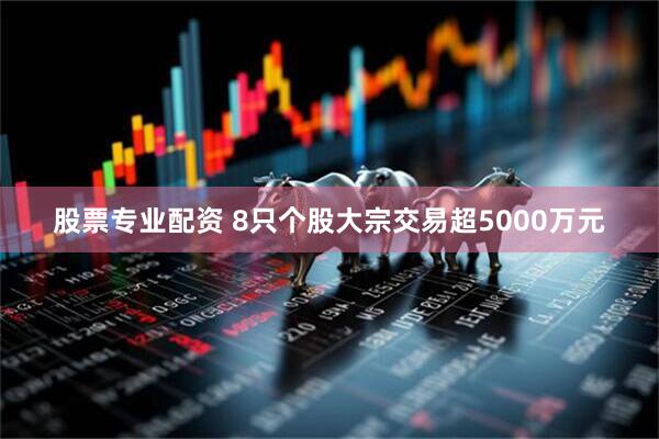 股票专业配资 8只个股大宗交易超5000万元