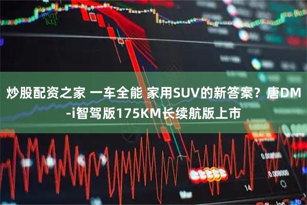炒股配资之家 一车全能 家用SUV的新答案？唐DM-i智驾版175KM长续航版上市