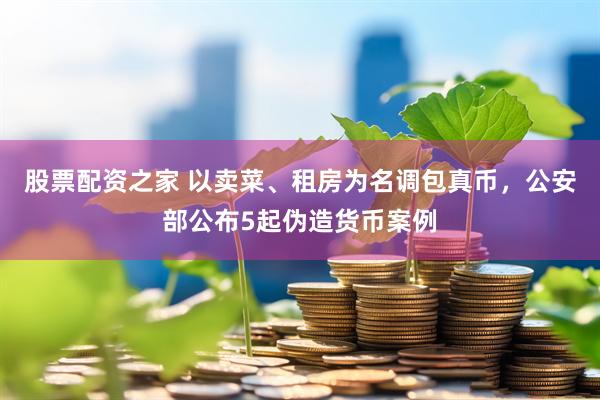 股票配资之家 以卖菜、租房为名调包真币，公安部公布5起伪造货币案例